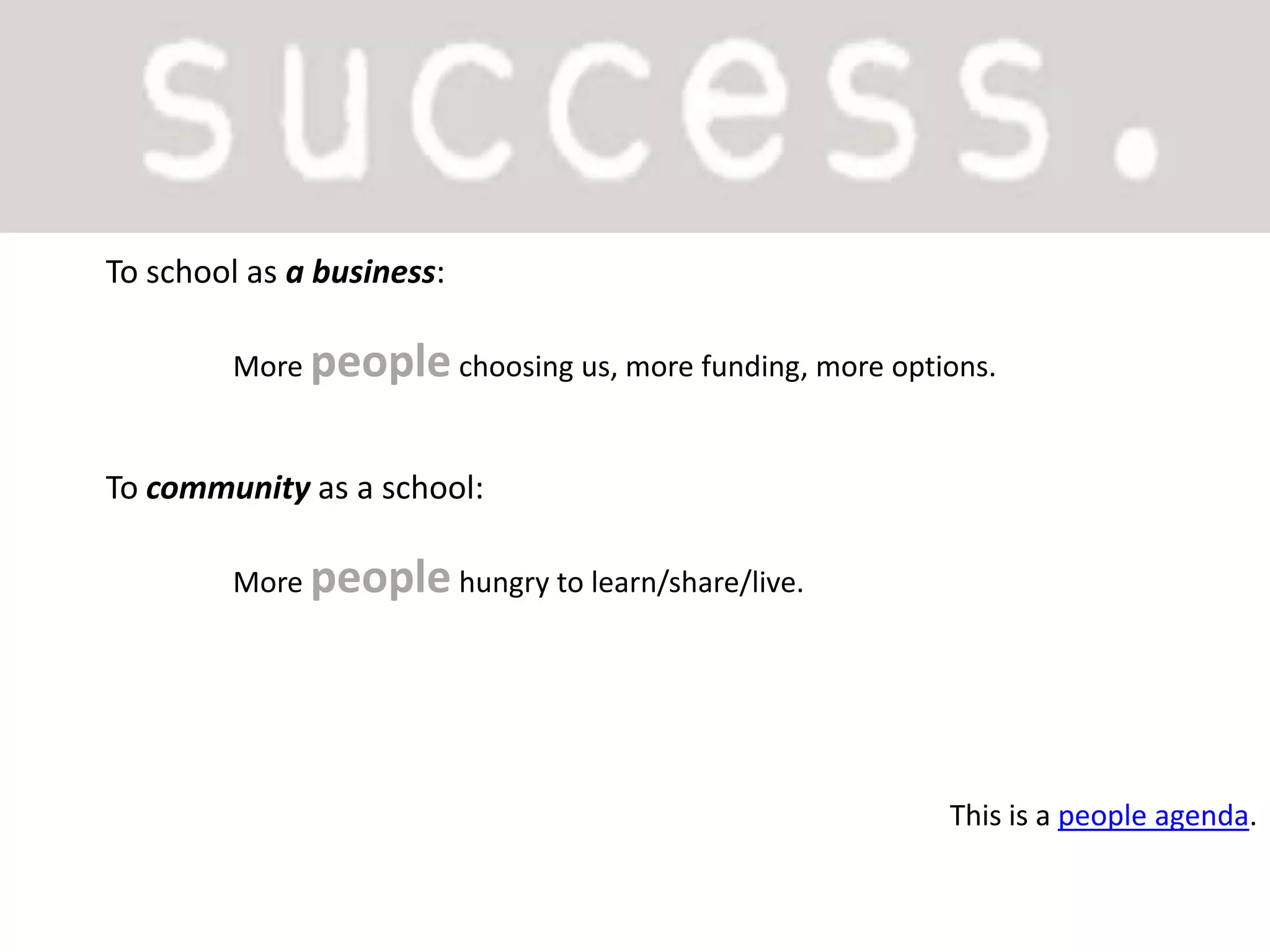 To school as a business:More people choosing us, more funding, more options.To communityas a school:More people hungry to learn/share/live. This is a people agenda.