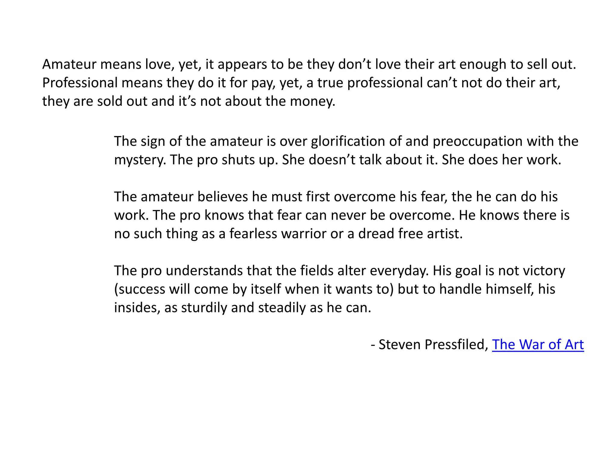 Amateur means love, yet, it appears to be they don’t love their art enough to sell out.Professional means they do it for pay, yet, a true professional can’t not do their art, they are sold out and it’s not about the money.The sign of the amateur is over glorification of and preoccupation with the mystery. The pro shuts up. She doesn’t talk about it. She does her work.The amateur believes he must first overcome his fear, the he can do his work. The pro knows that fear can never be overcome. He knows there is no such thing as a fearless warrior or a dread free artist.The pro understands that the fields alter everyday. His goal is not victory (success will come by itself when it wants to) but to handle himself, his insides, as sturdily and steadily as he can.- Steven Pressfiled, The War of Art