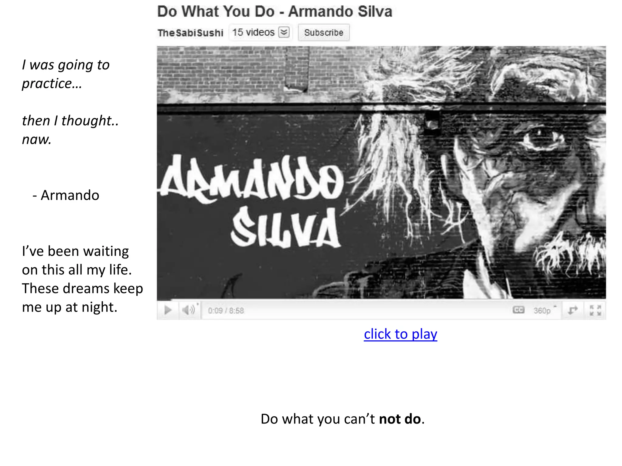 I was going to practice…then I thought.. naw.   - ArmandoI’ve been waiting on this all my life. These dreams keep me up at night.                                                                   Do what you can’t not do.click to play