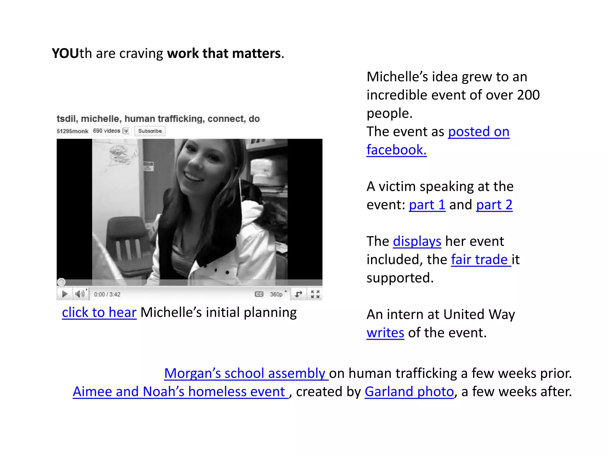 YOUth are craving work that matters. Michelle’s idea grew to an incredible event of over 200 people.The event as posted on facebook.A victim speaking at the event: part 1 and part 2The displays her event included, the fair trade it supported.An intern at United Way writes of the event.click to hear Michelle’s initial planningMorgan’s school assembly on human trafficking a few weeks prior. Aimee and Noah’s homeless event , created by Garland photo, a few weeks after.