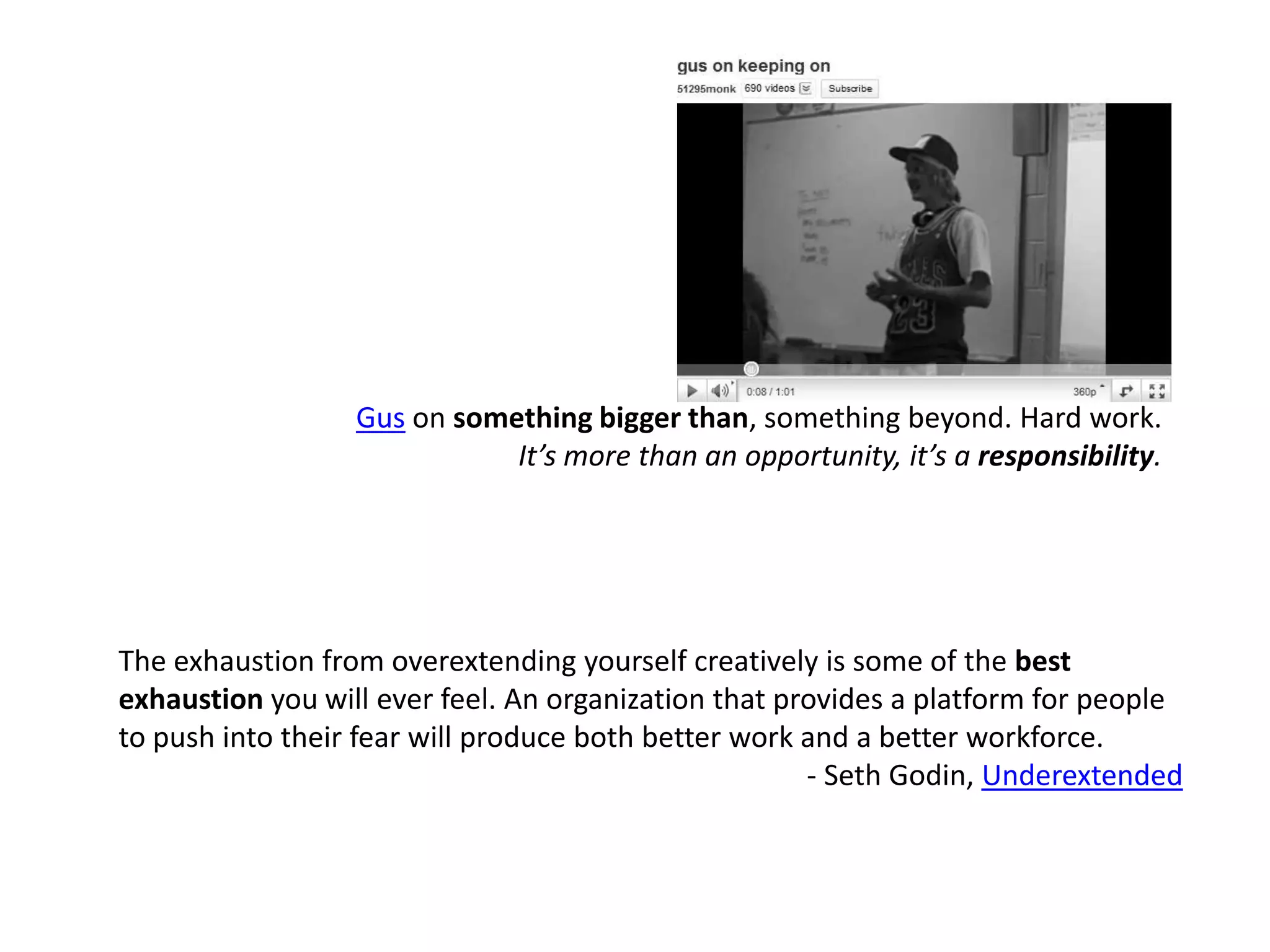 Gus on something bigger than, something beyond. Hard work.It’s more than an opportunity, it’s a responsibility.The exhaustion from overextending yourself creatively is some of the best exhaustion you will ever feel. An organization that provides a platform for people to push into their fear will produce both better work and a better workforce.  - Seth Godin, Underextended