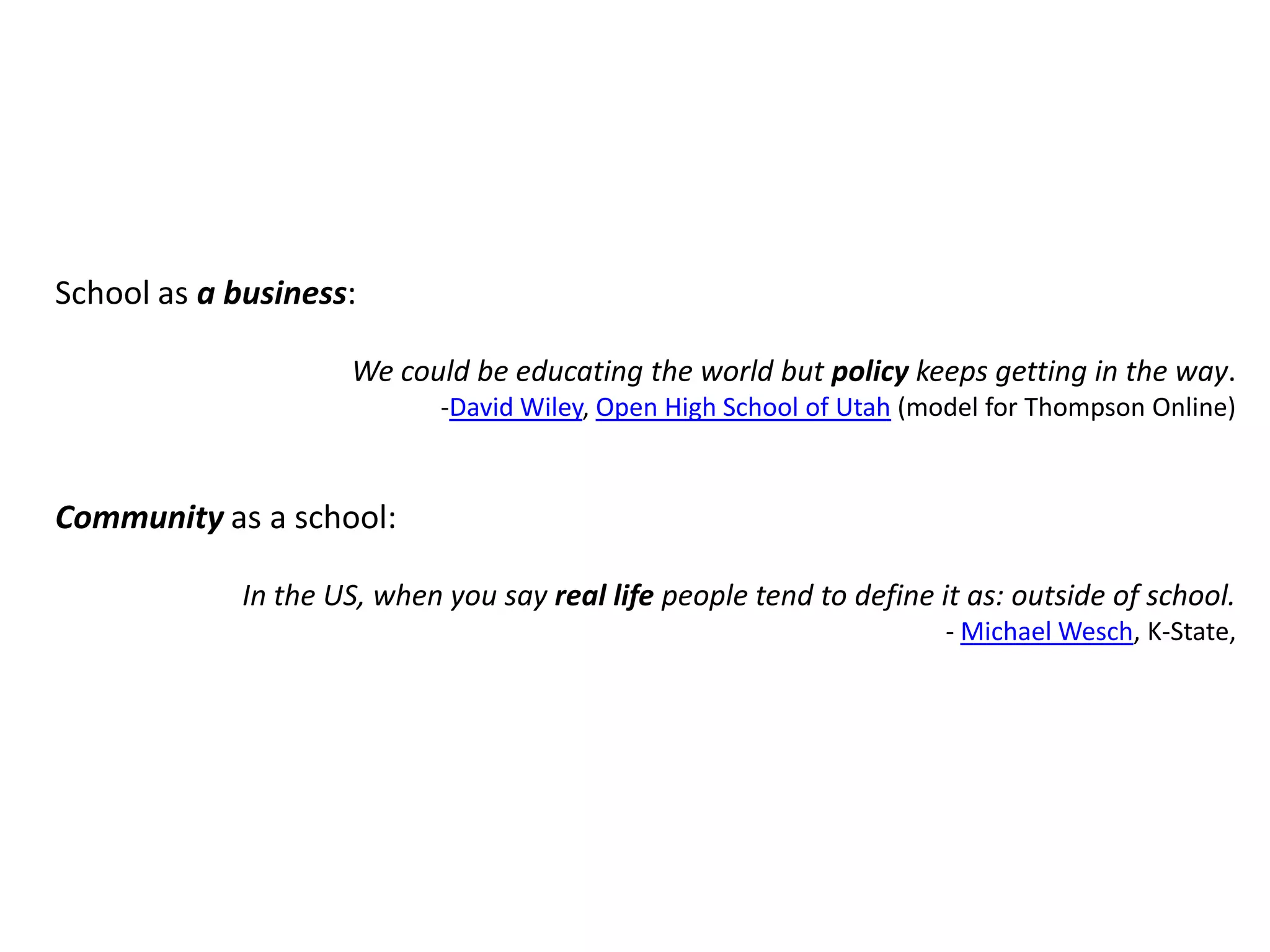 School as a business:We could be educating the world but policy keeps getting in the way.-David Wiley, Open High School of Utah (model for Thompson Online)Community as a school:In the US, when you say real life people tend to define it as: outside of school.- Michael Wesch, K-State, 