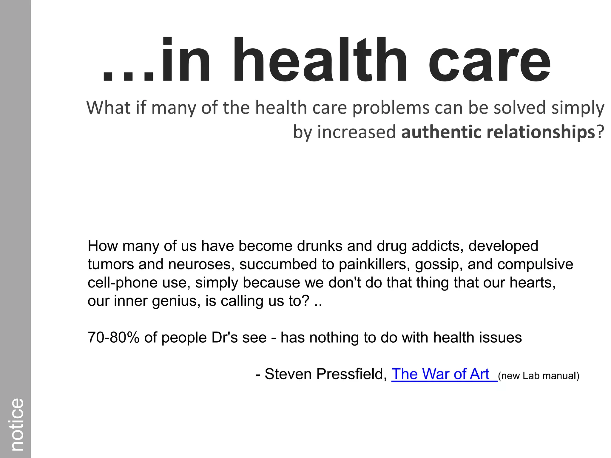 …in health care What if many of the health care problems can be solved simply by increased authentic relationships?noticeHow many of us have become drunks and drug addicts, developed tumors and neuroses, succumbed to painkillers, gossip, and compulsive cell-phone use, simply because we don't do that thing that our hearts, our inner genius, is calling us to? ..70-80% of people Dr's see - has nothing to do with health issues - Steven Pressfield, The War of Art  (new Lab manual) 