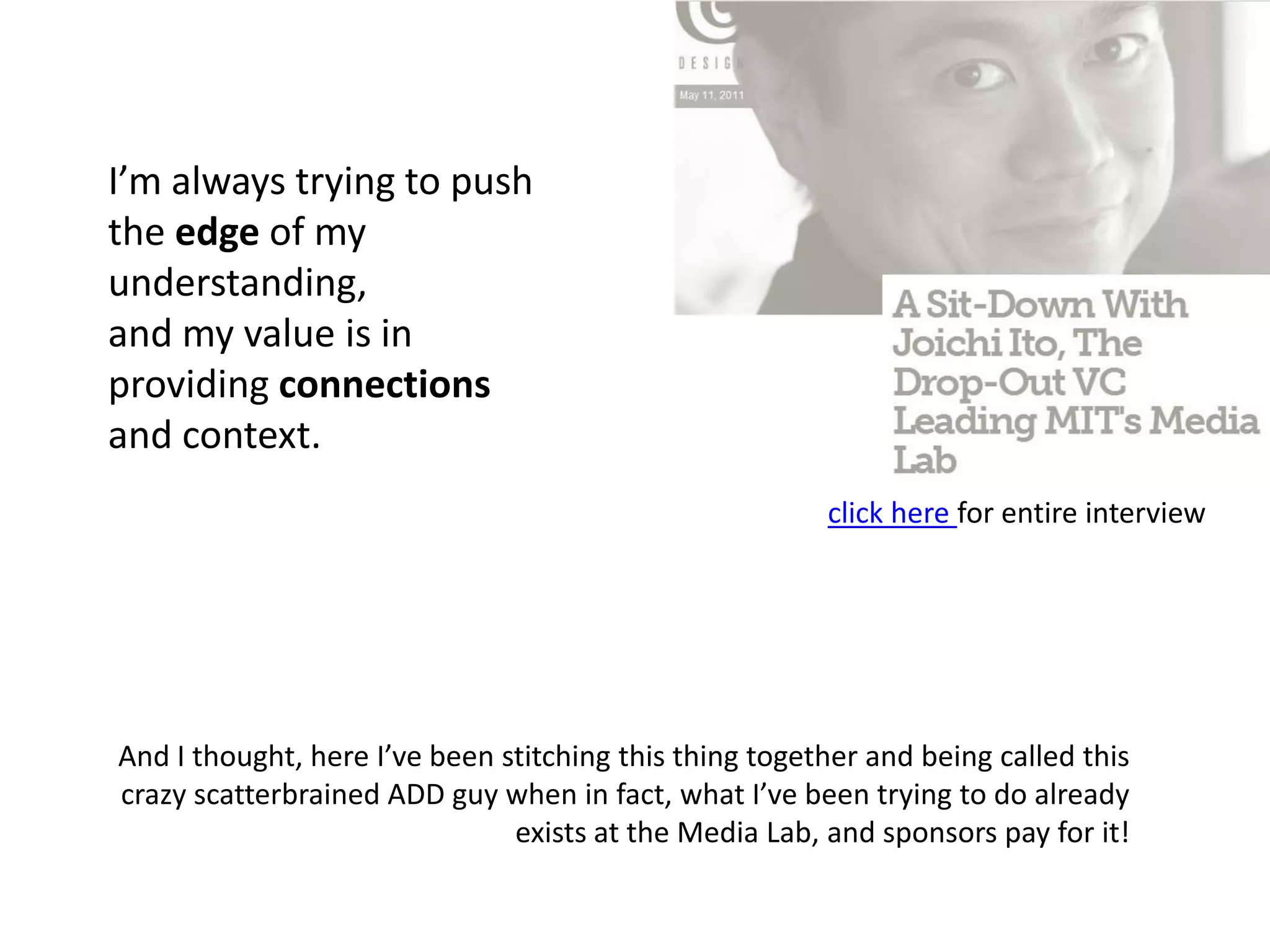 I’m always trying to push the edge of my understanding, and my value is in providing connections and context.click here for entire interviewAnd I thought, here I’ve been stitching this thing together and being called this crazy scatterbrained ADD guy when in fact, what I’ve been trying to do already exists at the Media Lab, and sponsors pay for it!