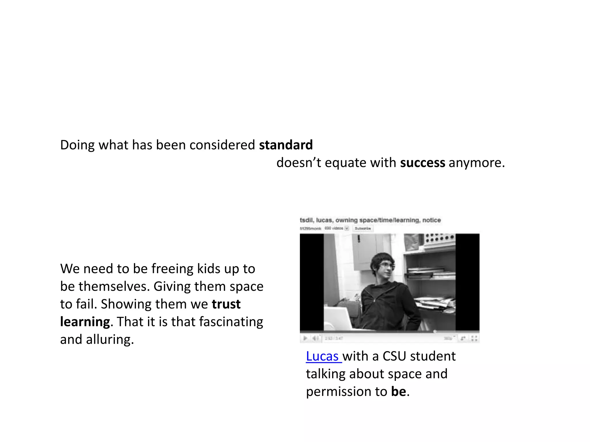 Doing what has been considered standarddoesn’t equate with success anymore.We need to be freeing kids up to be themselves. Giving them space to fail. Showing them we trustlearning. That it is that fascinating and alluring. Lucas with a CSU student talking about space and permission to be.