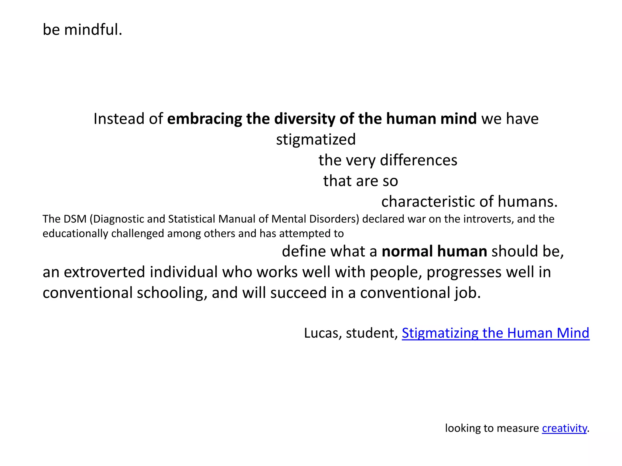 be mindful.Instead of embracing the diversity of the human mind we have stigmatized                                      the very differences                        that are so                                                                                characteristic of humans. The DSM (Diagnostic and Statistical Manual of Mental Disorders) declared war on the introverts, and the educationally challenged among others and has attempted to                                                        define what a normal human should be, an extroverted individual who works well with people, progresses well in conventional schooling, and will succeed in a conventional job.  Lucas, student, Stigmatizing the Human Mindlooking to measure creativity.