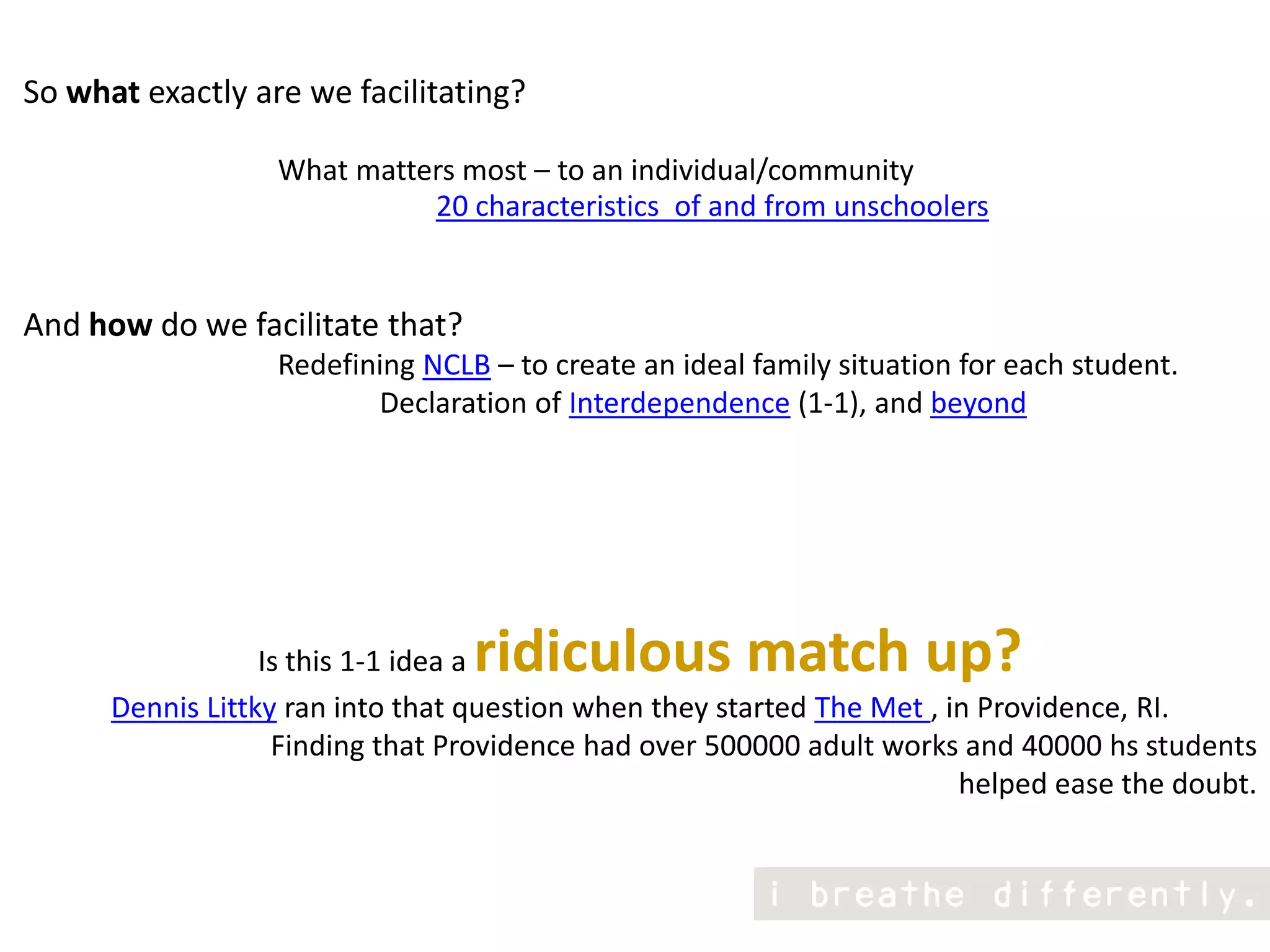 So what exactly are we facilitating?                                  What matters most – to an individual/communityAnd how do we facilitate that?                                   Redefining NCLB – to create an ideal family situation for each student.                                                 Declaration of Interdependence (1-1), and beyondIs this 1-1 idea a ridiculous match up?Dennis Littky ran into that question when they started The Met , in Providence, RI. Finding that Providence had over 500000 adult works and 40000 hs students helped ease the doubt.20 characteristics  of and from unschoolers 