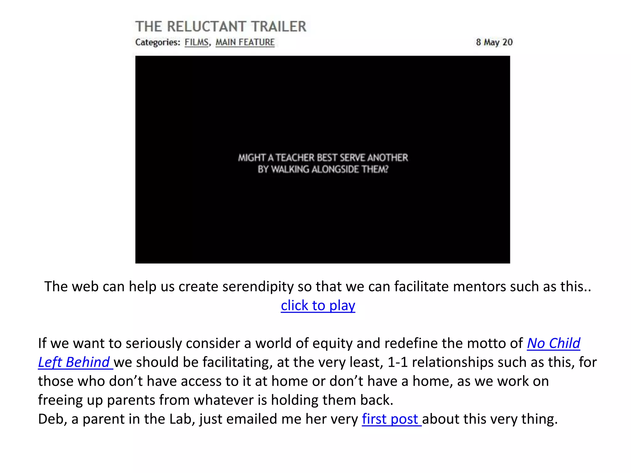 The web can help us create serendipity so that we can facilitate mentors such as this..  click to playIf we want to seriously consider a world of equity and redefine the motto of No Child Left Behind we should be facilitating, at the very least, 1-1 relationships such as this, for those who don’t have access to it at home or don’t have a home, as we work on freeing up parents from whatever is holding them back.  Deb, a parent in the Lab, just emailed me her very first post about this very thing.
