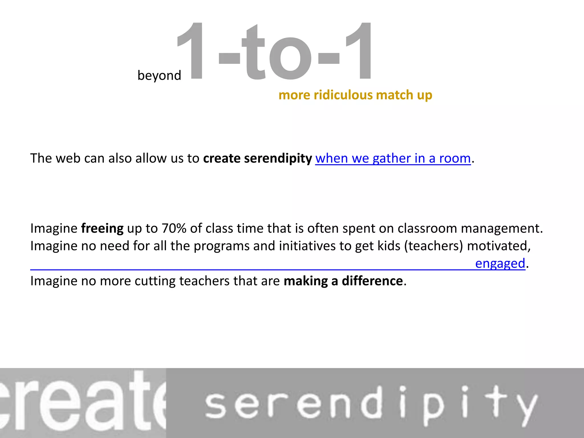 1-to-1beyondmore ridiculous match upThe web can also allow us to create serendipity when we gather in a room.Imagine freeing up to 70% of class time that is often spent on classroom management. Imagine no need for all the programs and initiatives to get kids (teachers) motivated,                                      engaged. Imagine no more cutting teachers that are making a difference.