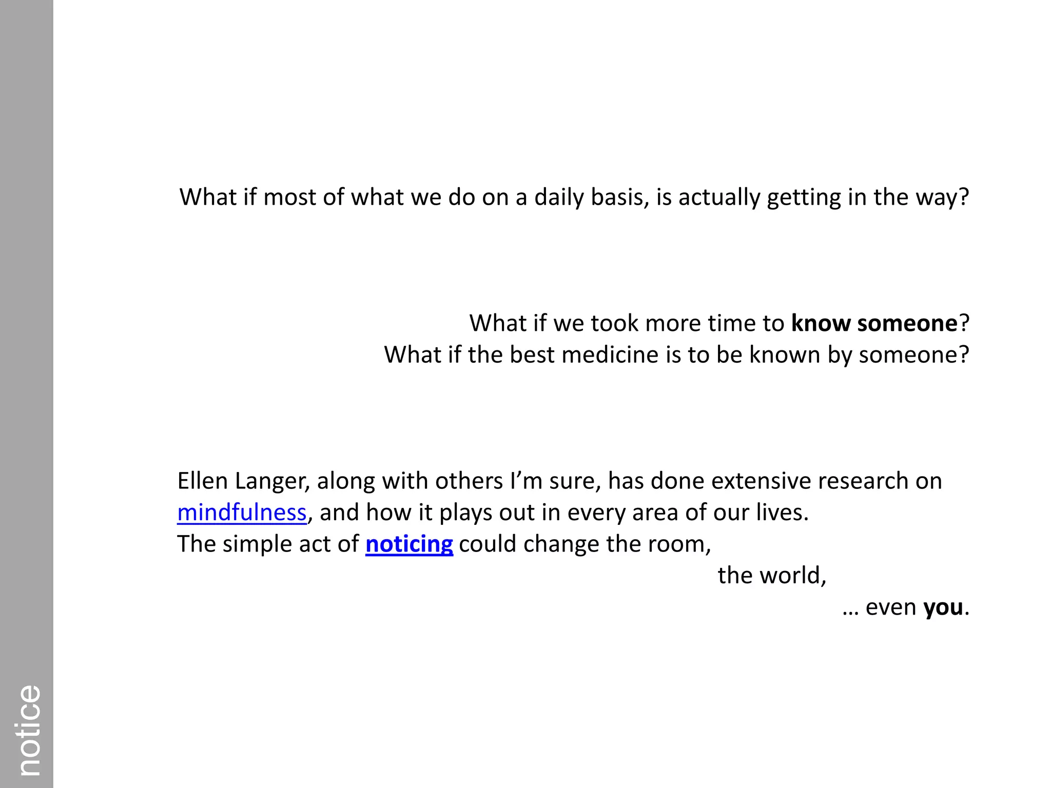 What if most of what we do on a daily basis, is actually getting in the way?What if we took more time to know someone? What if the best medicine is to be known by someone?Ellen Langer, along with others I’m sure, has done extensive research on mindfulness, and how it plays out in every area of our lives. The simple act of noticing could change the room,                                                                   the world, … even you.notice