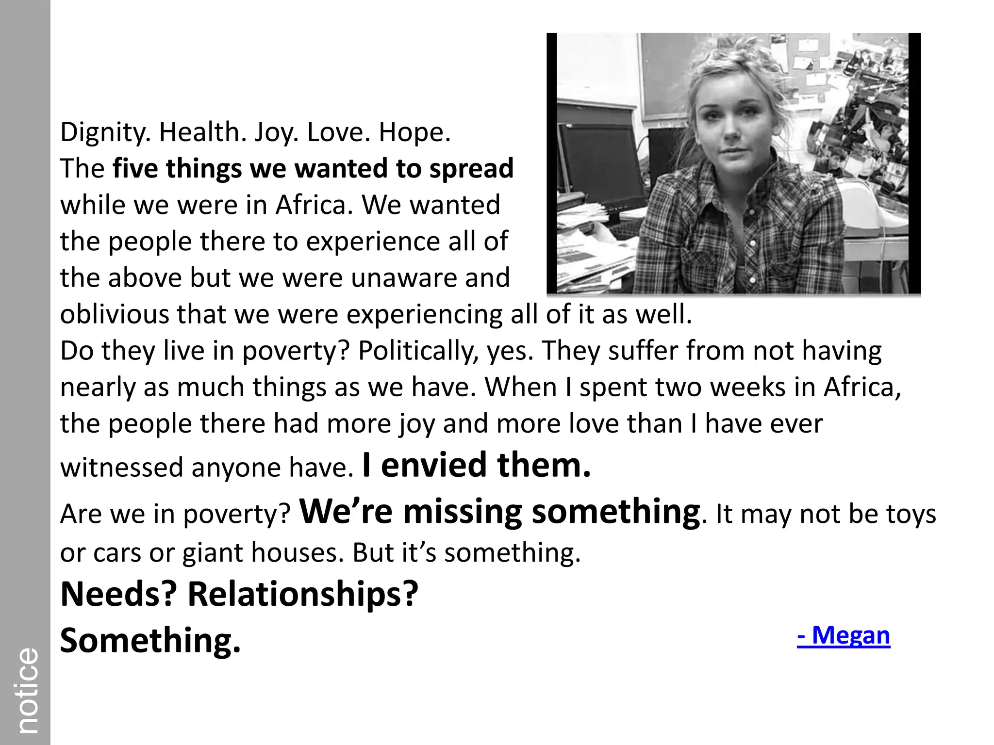 Dignity. Health. Joy. Love. Hope.The five things we wanted to spread while we were in Africa. We wanted the people there to experience all of the above but we were unaware and oblivious that we were experiencing all of it as well.Do they live in poverty? Politically, yes. They suffer from not having nearly as much things as we have. When I spent two weeks in Africa, the people there had more joy and more love than I have ever witnessed anyone have. I envied them. Are we in poverty? We’re missing something. It may not be toys or cars or giant houses. But it’s something. Needs? Relationships? Something.notice- Megan