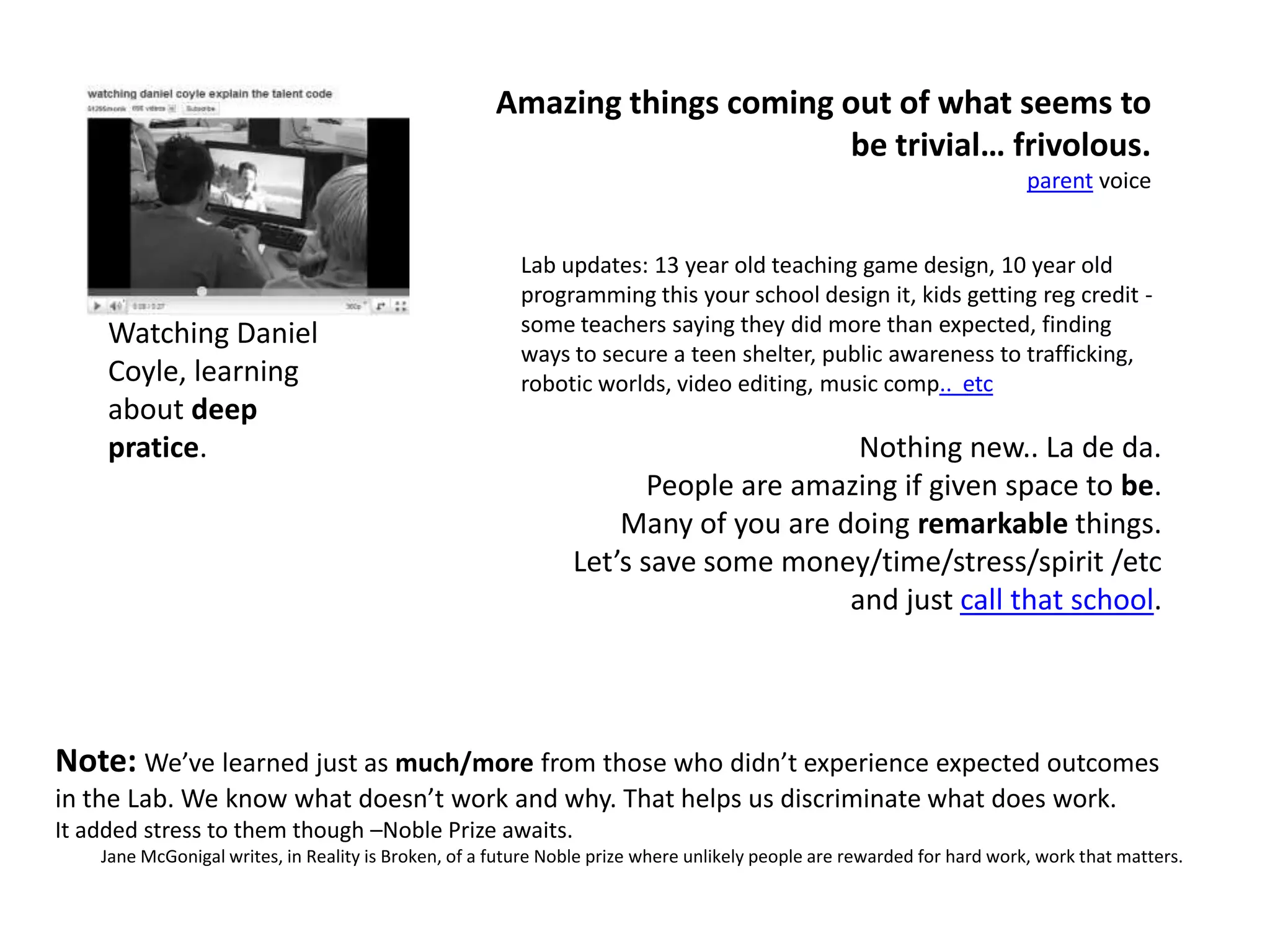 Amazing things coming out of what seems to be trivial… frivolous.parent voiceLab updates: 13 year old teaching game design, 10 year old programming this your school design it, kids getting reg credit - some teachers saying they did more than expected, finding ways to secure a teen shelter, public awareness to trafficking, robotic worlds, video editing, music comp..  etcNothing new.. La de da. People are amazing if given space to be. Many of you are doing remarkable things. Let’s save some money/time/stress/spirit /etc and just call that school. Watching Daniel Coyle, learning about deep pratice.Note: We’ve learned just as much/more from those who didn’t experience expected outcomes in the Lab. We know what doesn’t work and why. That helps us discriminate what does work.It added stress to them though –Noble Prize awaits.Jane McGonigal writes, in Reality is Broken, of a future Noble prize where unlikely people are rewarded for hard work, work that matters.