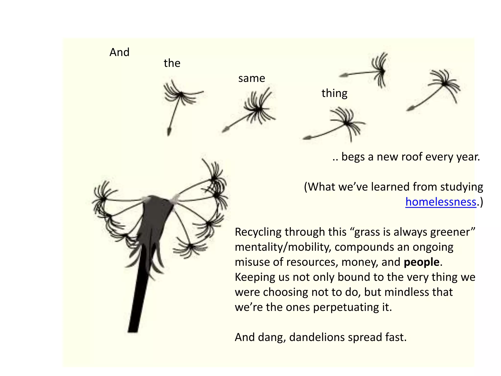 the                                             same                                                                         thingAnd                                  .. begs a new roof every year.(What we’ve learned from studying homelessness.)Recycling through this “grass is always greener” mentality/mobility, compounds an ongoing misuse of resources, money, and people. Keeping us not only bound to the very thing we were choosing not to do, but mindless that we’re the ones perpetuating it.And dang, dandelions spread fast.