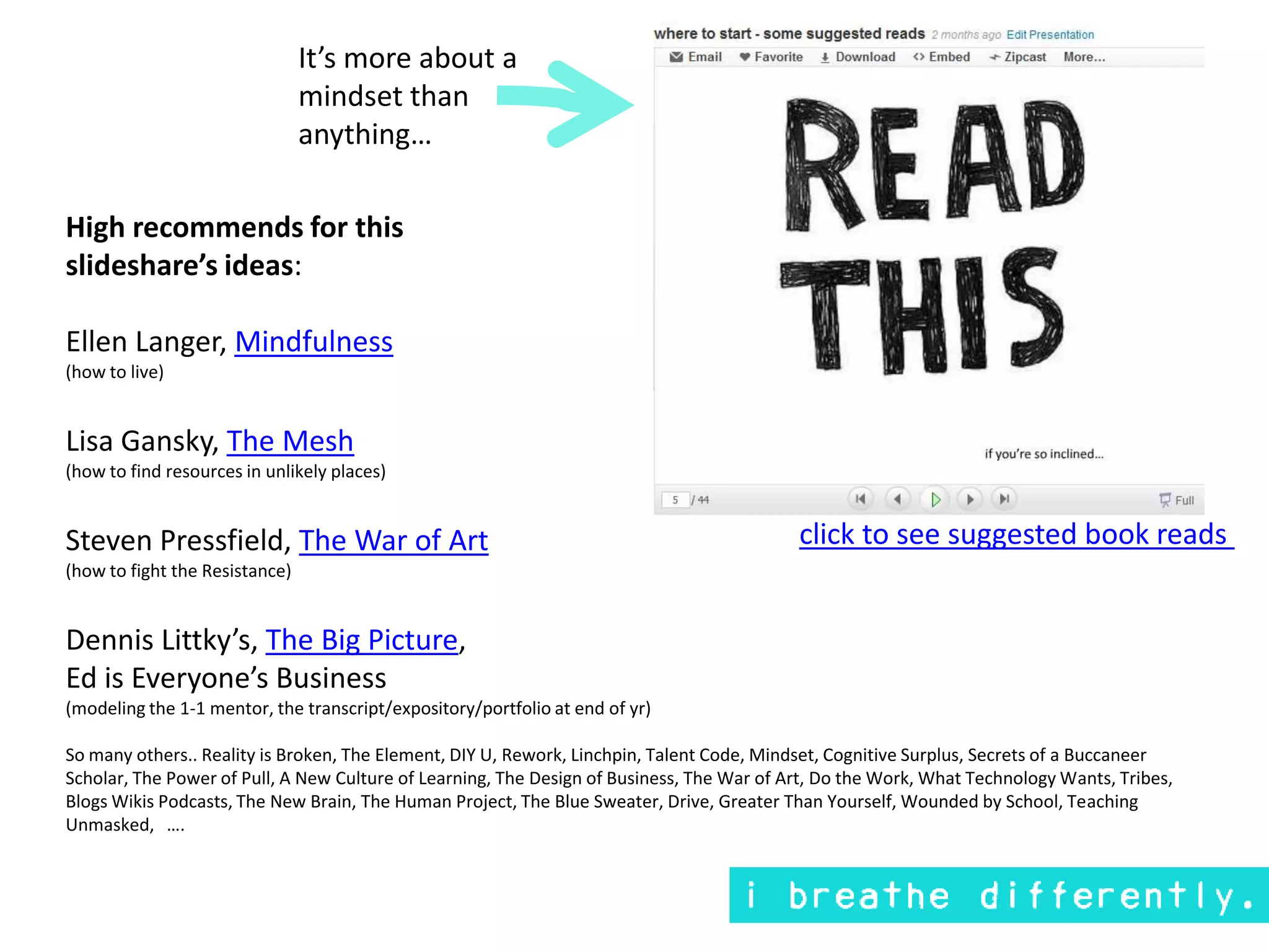 It’s more about a mindset than anything…High recommends for this slideshare’s ideas:Ellen Langer, Mindfulness(how to live)Lisa Gansky, The Mesh(how to find resources in unlikely places)Steven Pressfield, The War of Art(how to fight the Resistance)Dennis Littky’s, The Big Picture, Ed is Everyone’s Business(modeling the 1-1 mentor, the transcript/expository/portfolio at end of yr)So many others.. Reality is Broken, The Element, DIY U, Rework, Linchpin, Talent Code, Mindset, Cognitive Surplus, Secrets of a Buccaneer Scholar, The Power of Pull, A New Culture of Learning, The Design of Business, The War of Art, Do the Work, What Technology Wants, Tribes, Blogs Wikis Podcasts, The New Brain, The Human Project, The Blue Sweater, Drive, Greater Than Yourself, Wounded by School, Teaching Unmasked,   ….click to see suggested book reads 
