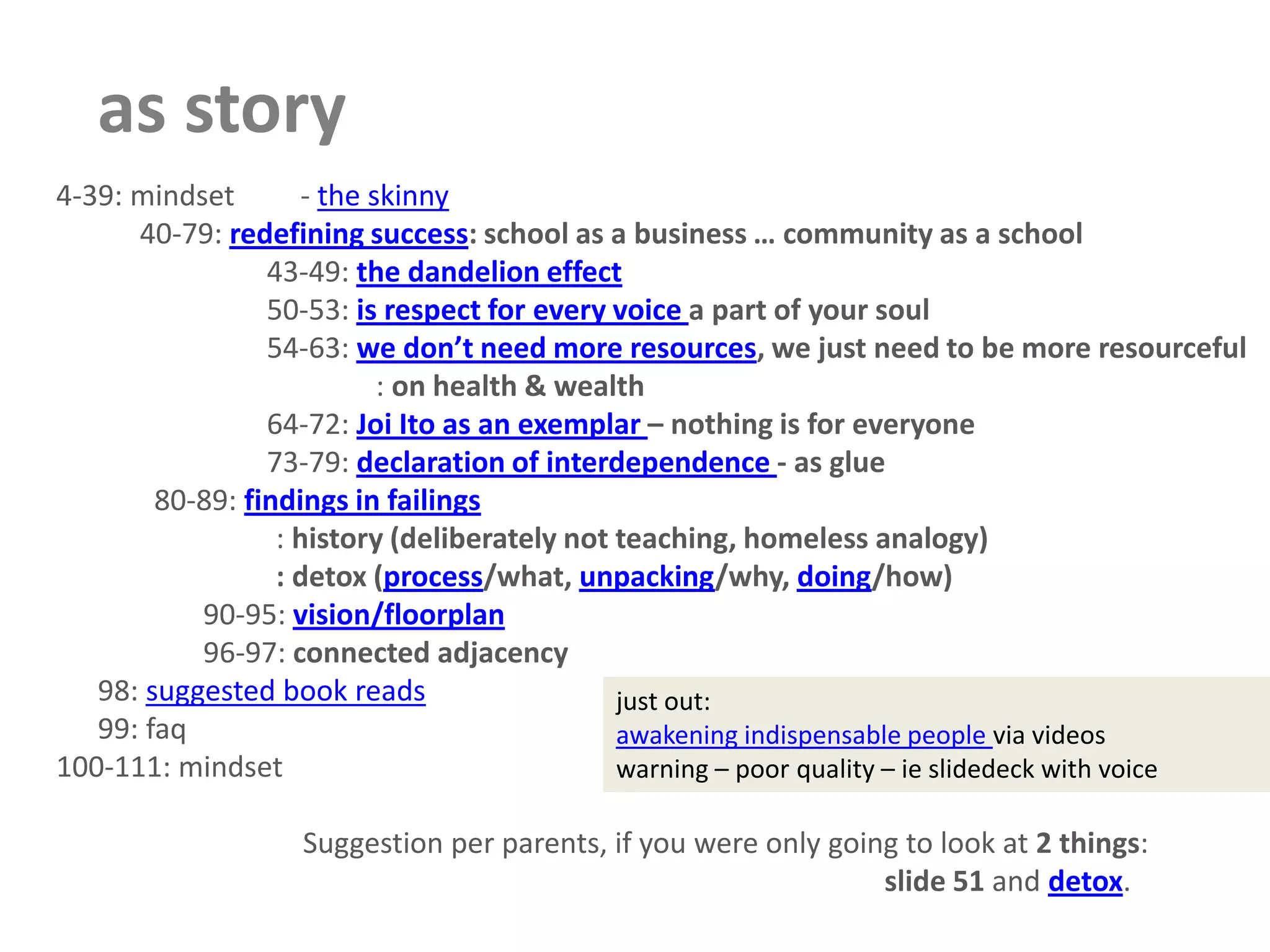 as story      4-39: mindset         - the skinny40-79: redefining success: school as a business … community as a school43-49: the dandelion effect50-53: is respect for every voice a part of your soul54-63: we don’t need more resources, we just need to be more resourceful               : on health & wealth64-72: Joi Ito as an exemplar – nothing is for everyone73-79: declaration of interdependence - as glue  80-89: findings in failings          : history (deliberately not teaching, homeless analogy)          : detox (process/what, unpacking/why, doing/how)90-95: vision/floorplan96-97: connected adjacency   98: suggested book reads   99: faq      100-111: mindset                         Suggestion per parents, if you were only going to look at 2 things:slide 51 and detox.just out: awakening indispensable people via videoswarning – poor quality – ieslidedeck with voice