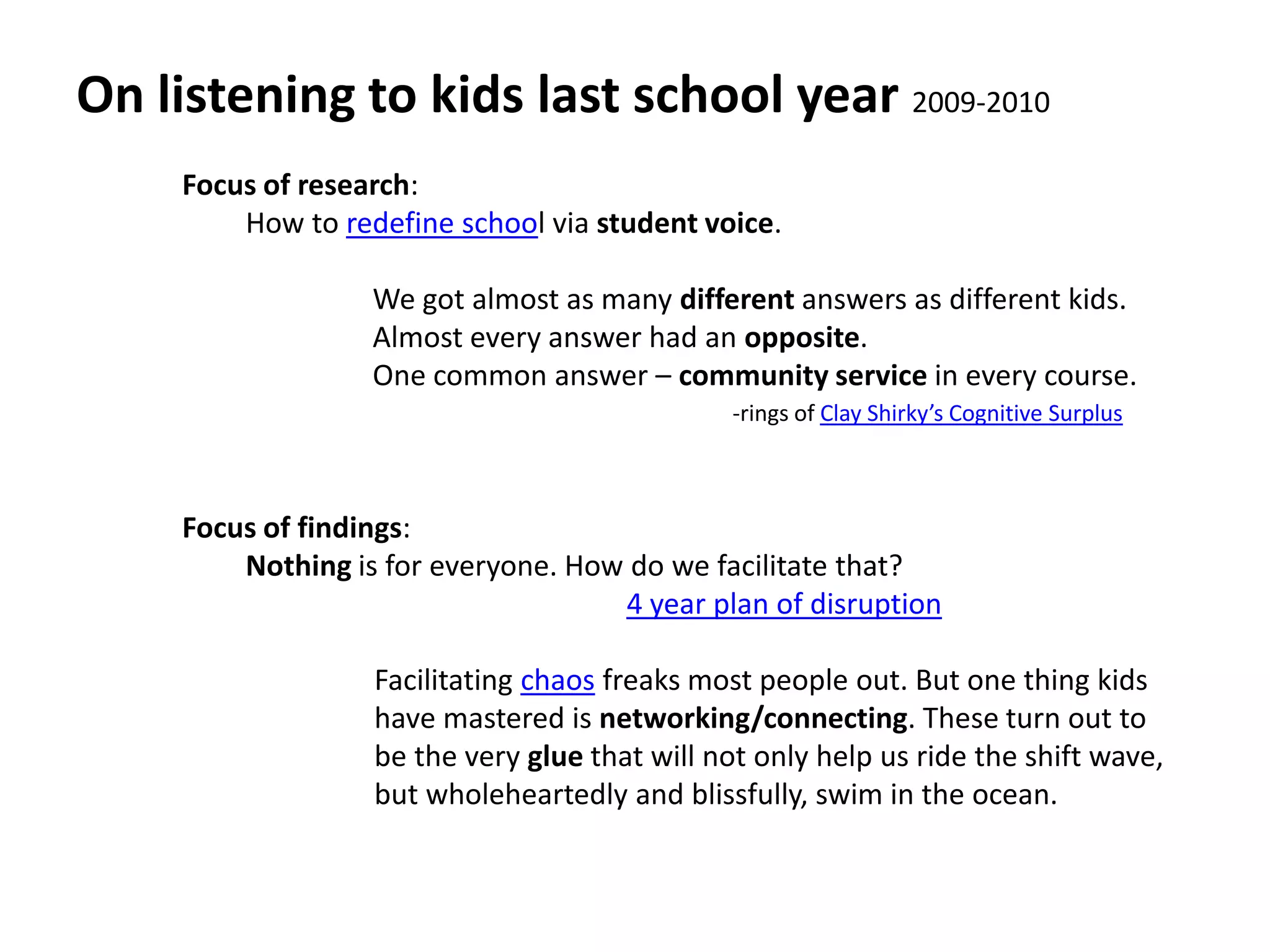 On listening to kids last school year 2009-2010Focus of research: How to redefine school via student voice.We got almost as many different answers as different kids.Almost every answer had an opposite.One common answer – community service in every course.Focus of findings: Nothing is for everyone. How do we facilitate that?4 year plan of disruption         Facilitating chaos freaks most people out. But one thing kids          have mastered is networking/connecting. These turn out to         be the very glue that will not only help us ride the shift wave,         but wholeheartedly and blissfully, swim in the ocean.-rings of Clay Shirky’s Cognitive Surplus