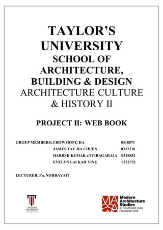 TAYLOR’S
UNIVERSITY
SCHOOL OF
ARCHITECTURE,
BUILDING & DESIGN
ARCHITECTURE CULTURE
& HISTORY II
PROJECT II: WEB BOOK
GROUP MEMBERS:CHOW HONG DA 0318571
JAMES TAY JIA CHUEN 0322210
HARIISH KUMAR a/l THIAGARAJA 0318852
EVELYN LAI KAH YING 0322732
LECTURER:Pn. NORHAYATI
 