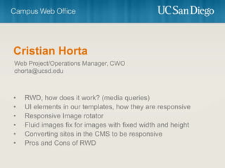 Cristian Horta
Web Project/Operations Manager, CWO
chorta@ucsd.edu



•   RWD, how does it work? (media queries)
•   UI elements in our templates, how they are responsive
•   Responsive Image rotator
•   Fluid images fix for images with fixed width and height
•   Converting sites in the CMS to be responsive
•   Pros and Cons of RWD
 
