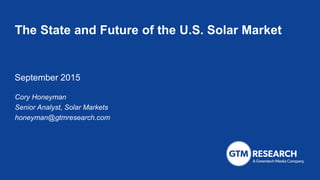 The State and Future of the U.S. Solar Market
September 2015
Cory Honeyman
Senior Analyst, Solar Markets
honeyman@gtmresearch.com
 
