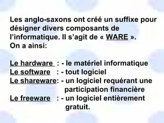 Les anglo-saxons ont créé un suffixe pour désigner divers composants de l’informatique. Il s’agit de «  WARE  ».  On a ainsi: Le hardware  : - le matériel informatique Le software   : - tout logiciel Le shareware : - un logiciel requérant une participation financière Le freeware   : - un logiciel entièrement gratuit. 