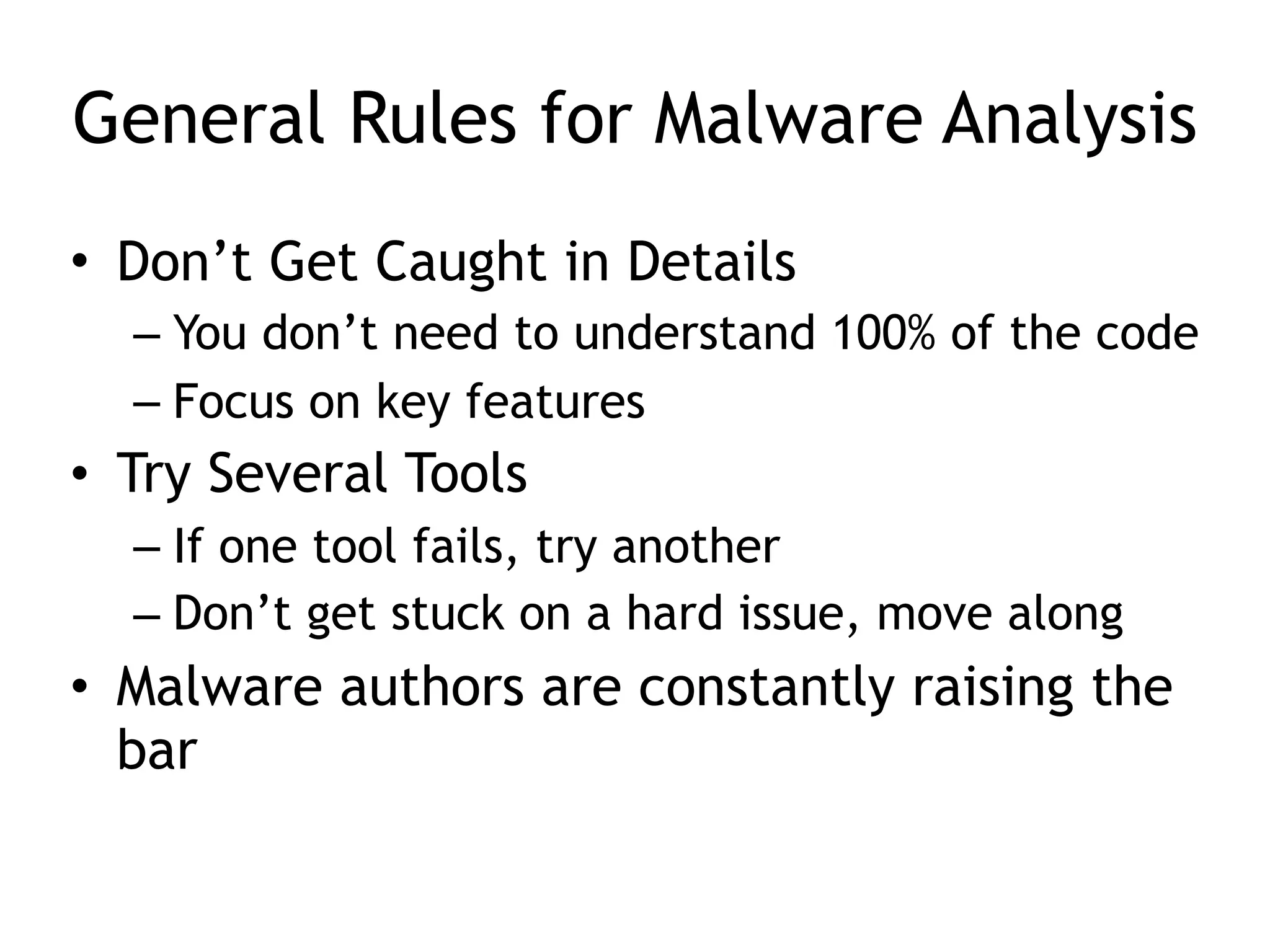 General Rules for Malware Analysis
• Don’t Get Caught in Details
– You don’t need to understand 100% of the code
– Focus on key features
• Try Several Tools
– If one tool fails, try another
– Don’t get stuck on a hard issue, move along
• Malware authors are constantly raising the
bar
 