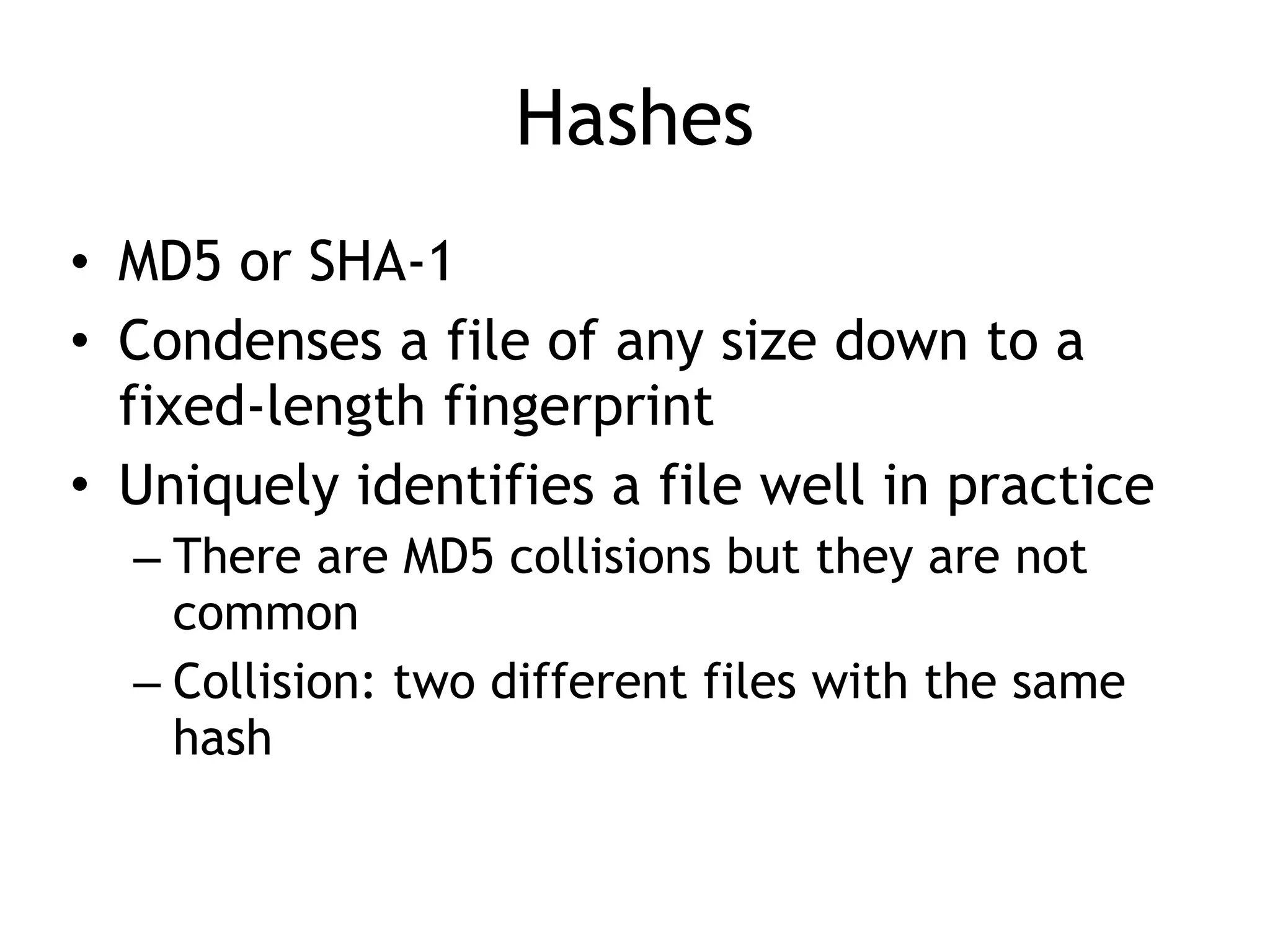 Hashes
• MD5 or SHA-1
• Condenses a file of any size down to a
fixed-length fingerprint
• Uniquely identifies a file well in practice
– There are MD5 collisions but they are not
common
– Collision: two different files with the same
hash
 