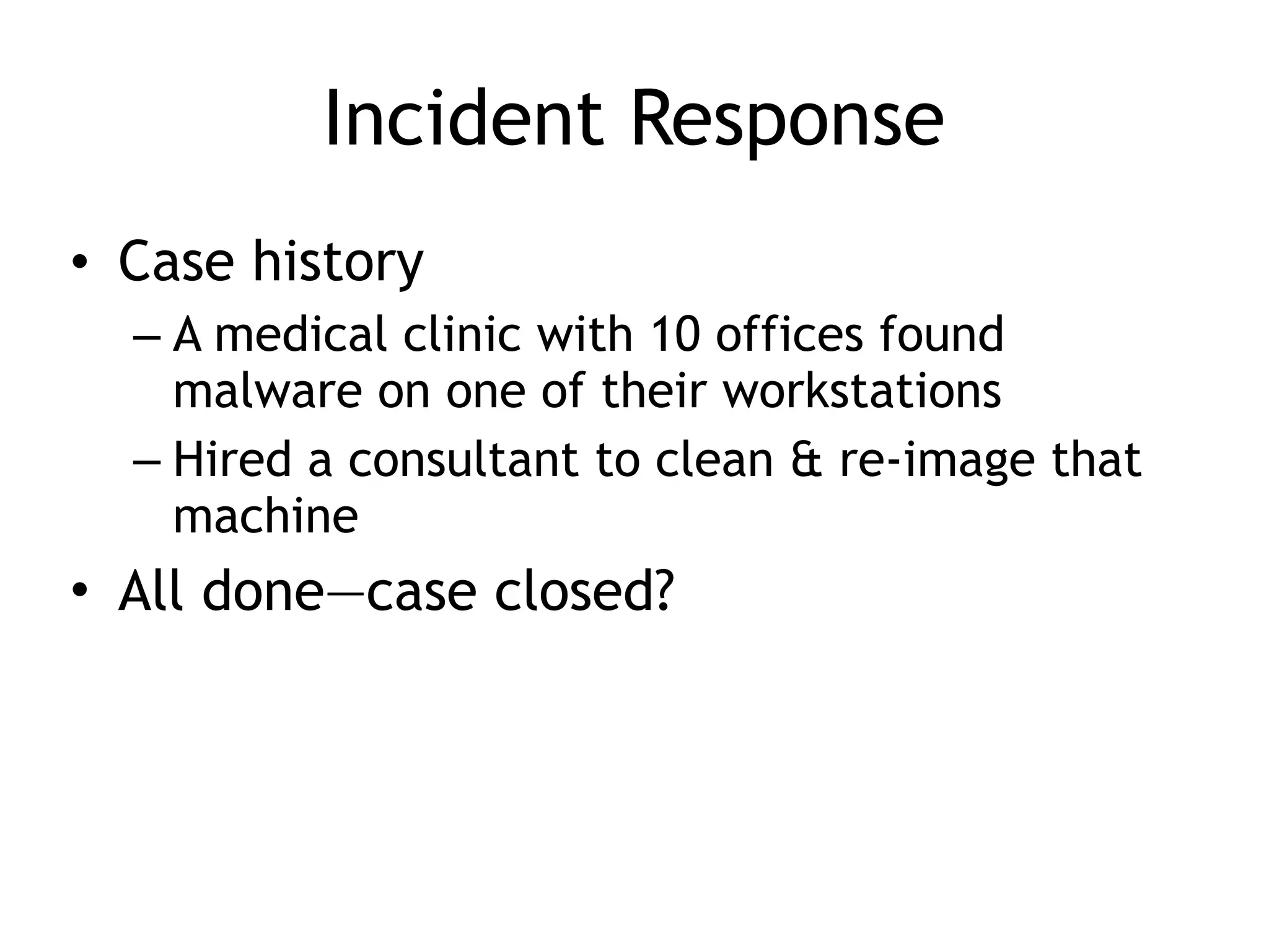 Incident Response
• Case history
– A medical clinic with 10 offices found
malware on one of their workstations
– Hired a consultant to clean & re-image that
machine
• All done—case closed?
 