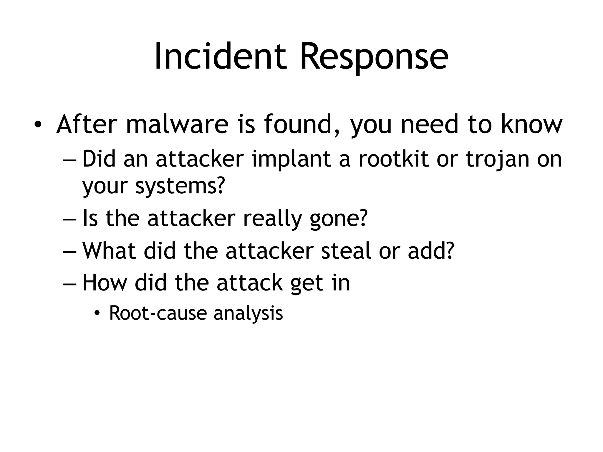 Incident Response
• After malware is found, you need to know
– Did an attacker implant a rootkit or trojan on
your systems?
– Is the attacker really gone?
– What did the attacker steal or add?
– How did the attack get in
• Root-cause analysis
 
