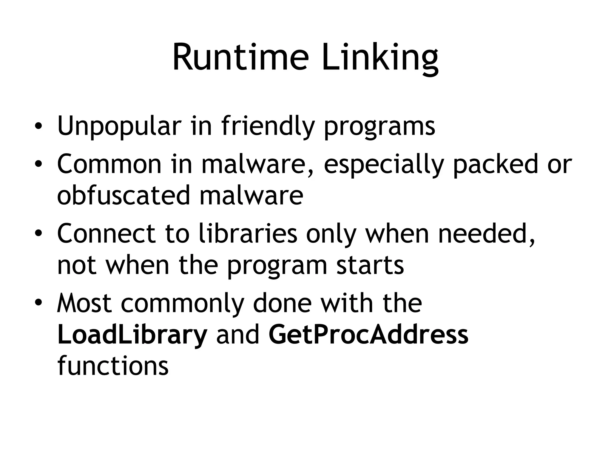 Runtime Linking
• Unpopular in friendly programs
• Common in malware, especially packed or
obfuscated malware
• Connect to libraries only when needed,
not when the program starts
• Most commonly done with the
LoadLibrary and GetProcAddress
functions
 