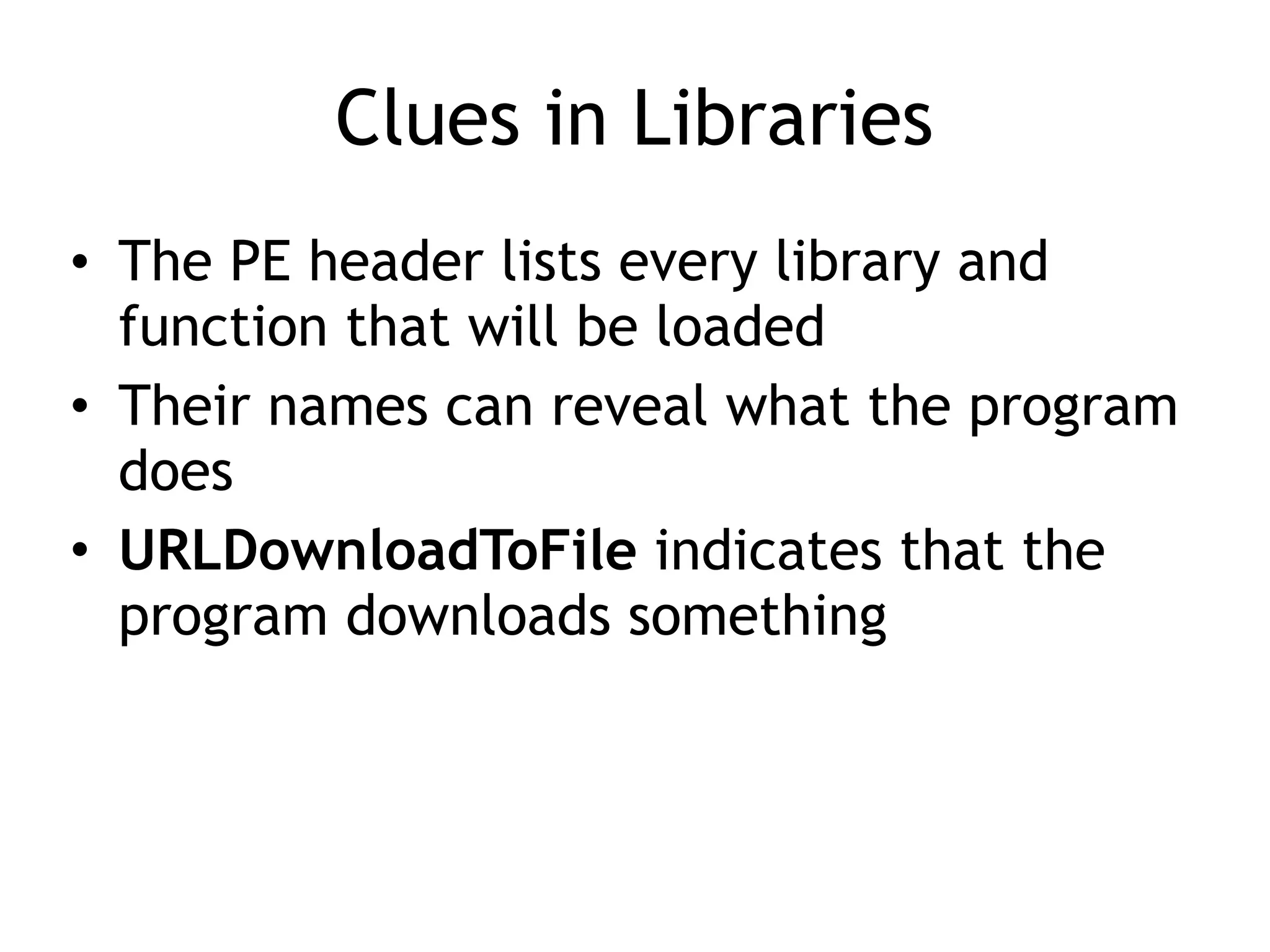 Clues in Libraries
• The PE header lists every library and
function that will be loaded
• Their names can reveal what the program
does
• URLDownloadToFile indicates that the
program downloads something
 