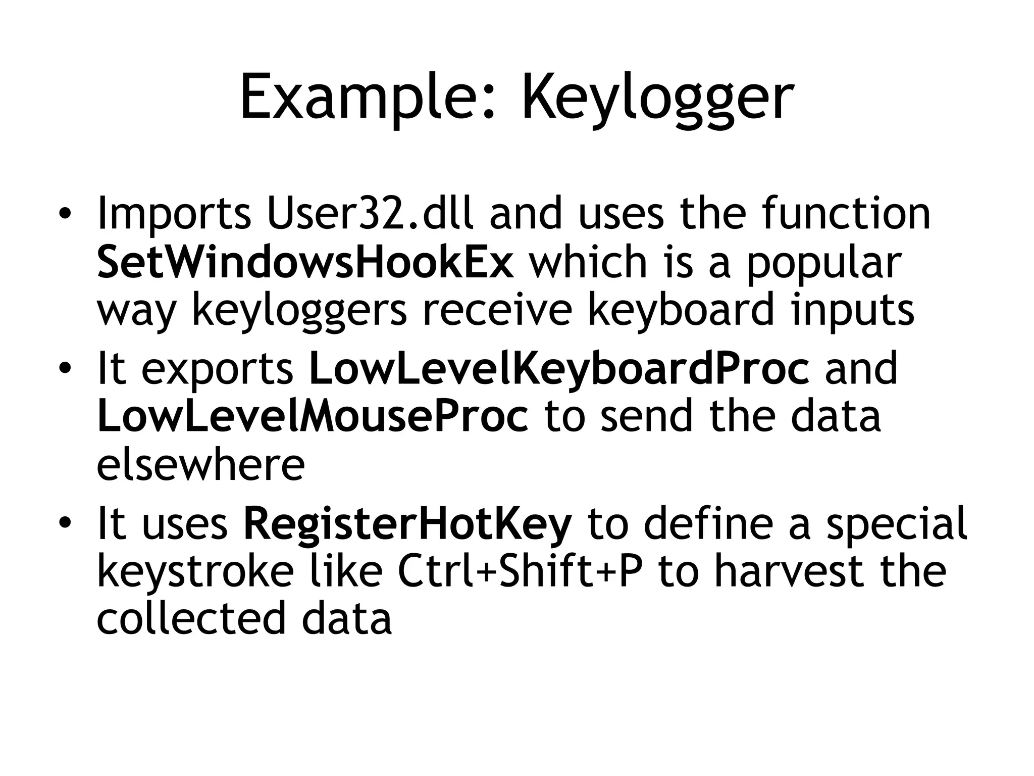 Example: Keylogger
• Imports User32.dll and uses the function
SetWindowsHookEx which is a popular
way keyloggers receive keyboard inputs
• It exports LowLevelKeyboardProc and
LowLevelMouseProc to send the data
elsewhere
• It uses RegisterHotKey to define a special
keystroke like Ctrl+Shift+P to harvest the
collected data
 