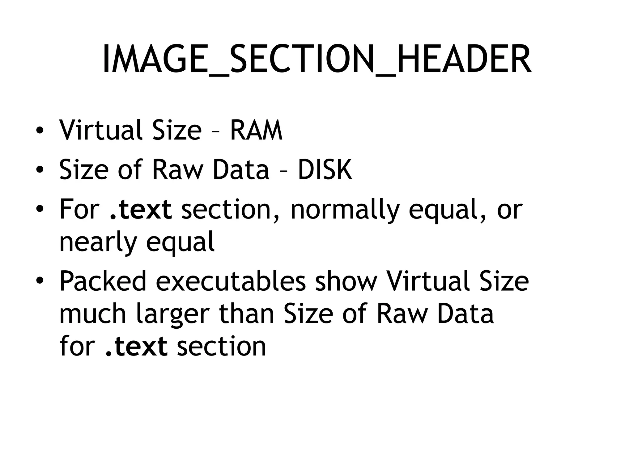 IMAGE_SECTION_HEADER
• Virtual Size – RAM
• Size of Raw Data – DISK
• For .text section, normally equal, or
nearly equal
• Packed executables show Virtual Size
much larger than Size of Raw Data
for .text section
 