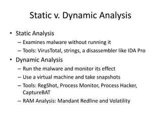 Static v. Dynamic Analysis
• Static Analysis
– Examines malware without running it
– Tools: VirusTotal, strings, a disassembler like IDA Pro
• Dynamic Analysis
– Run the malware and monitor its effect
– Use a virtual machine and take snapshots
– Tools: RegShot, Process Monitor, Process Hacker,
CaptureBAT
– RAM Analysis: Mandant Redline and Volatility
 