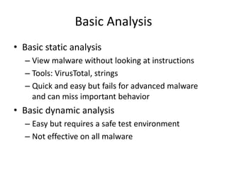 Basic Analysis
• Basic static analysis
– View malware without looking at instructions
– Tools: VirusTotal, strings
– Quick and easy but fails for advanced malware
and can miss important behavior
• Basic dynamic analysis
– Easy but requires a safe test environment
– Not effective on all malware
 