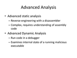 Advanced Analysis
• Advanced static analysis
– Reverse-engineering with a disassembler
– Complex, requires understanding of assembly
code
• Advanced Dynamic Analysis
– Run code in a debugger
– Examines internal state of a running malicious
executable
 