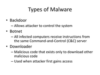 Types of Malware
• Backdoor
– Allows attacker to control the system
• Botnet
– All infected computers receive instructions from
the same Command-and-Control (C&C) server
• Downloader
– Malicious code that exists only to download other
malicious code
– Used when attacker first gains access
 