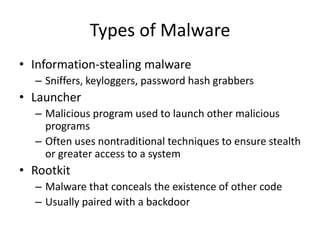 Types of Malware
• Information-stealing malware
– Sniffers, keyloggers, password hash grabbers
• Launcher
– Malicious program used to launch other malicious
programs
– Often uses nontraditional techniques to ensure stealth
or greater access to a system
• Rootkit
– Malware that conceals the existence of other code
– Usually paired with a backdoor
 