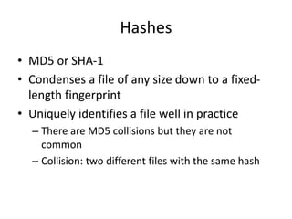 Hashes
• MD5 or SHA-1
• Condenses a file of any size down to a fixed-
length fingerprint
• Uniquely identifies a file well in practice
– There are MD5 collisions but they are not
common
– Collision: two different files with the same hash
 