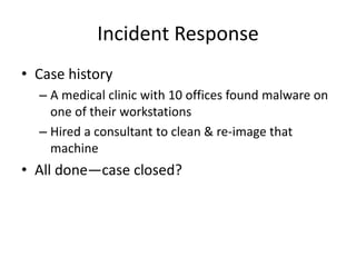 Incident Response
• Case history
– A medical clinic with 10 offices found malware on
one of their workstations
– Hired a consultant to clean & re-image that
machine
• All done—case closed?
 