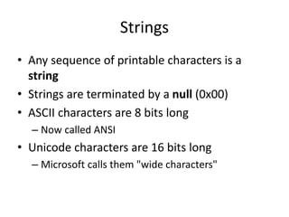 Strings
• Any sequence of printable characters is a
string
• Strings are terminated by a null (0x00)
• ASCII characters are 8 bits long
– Now called ANSI
• Unicode characters are 16 bits long
– Microsoft calls them "wide characters"
 