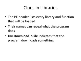 Clues in Libraries
• The PE header lists every library and function
that will be loaded
• Their names can reveal what the program
does
• URLDownloadToFile indicates that the
program downloads something
 