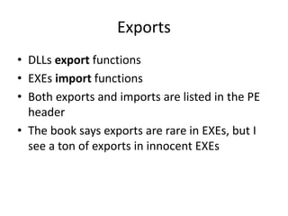 Exports
• DLLs export functions
• EXEs import functions
• Both exports and imports are listed in the PE
header
• The book says exports are rare in EXEs, but I
see a ton of exports in innocent EXEs
 