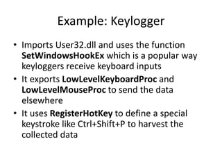 Example: Keylogger
• Imports User32.dll and uses the function
SetWindowsHookEx which is a popular way
keyloggers receive keyboard inputs
• It exports LowLevelKeyboardProc and
LowLevelMouseProc to send the data
elsewhere
• It uses RegisterHotKey to define a special
keystroke like Ctrl+Shift+P to harvest the
collected data
 
