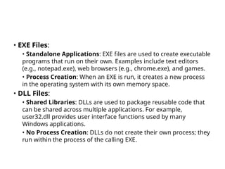 • EXE Files:
• Standalone Applications: EXE files are used to create executable
programs that run on their own. Examples include text editors
(e.g., notepad.exe), web browsers (e.g., chrome.exe), and games.
• Process Creation: When an EXE is run, it creates a new process
in the operating system with its own memory space.
• DLL Files:
• Shared Libraries: DLLs are used to package reusable code that
can be shared across multiple applications. For example,
user32.dll provides user interface functions used by many
Windows applications.
• No Process Creation: DLLs do not create their own process; they
run within the process of the calling EXE.
 