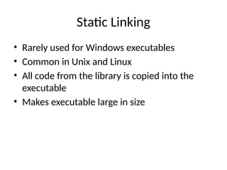 Static Linking
• Rarely used for Windows executables
• Common in Unix and Linux
• All code from the library is copied into the
executable
• Makes executable large in size
 