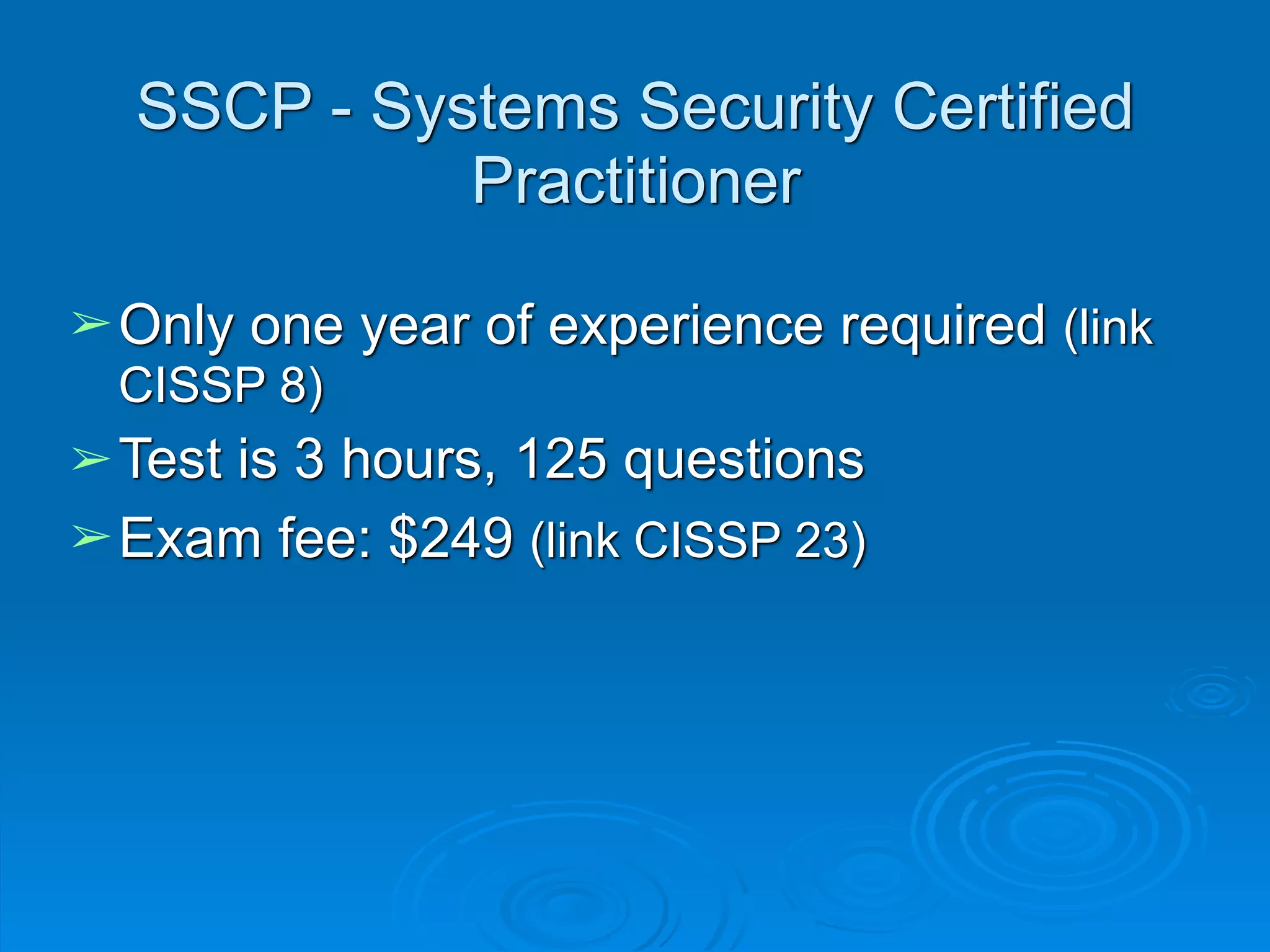 SSCP - Systems Security Certified
Practitioner
➢Only one year of experience required (link
CISSP 8)
➢Test is 3 hours, 125 questions
➢Exam fee: $249 (link CISSP 23)
 