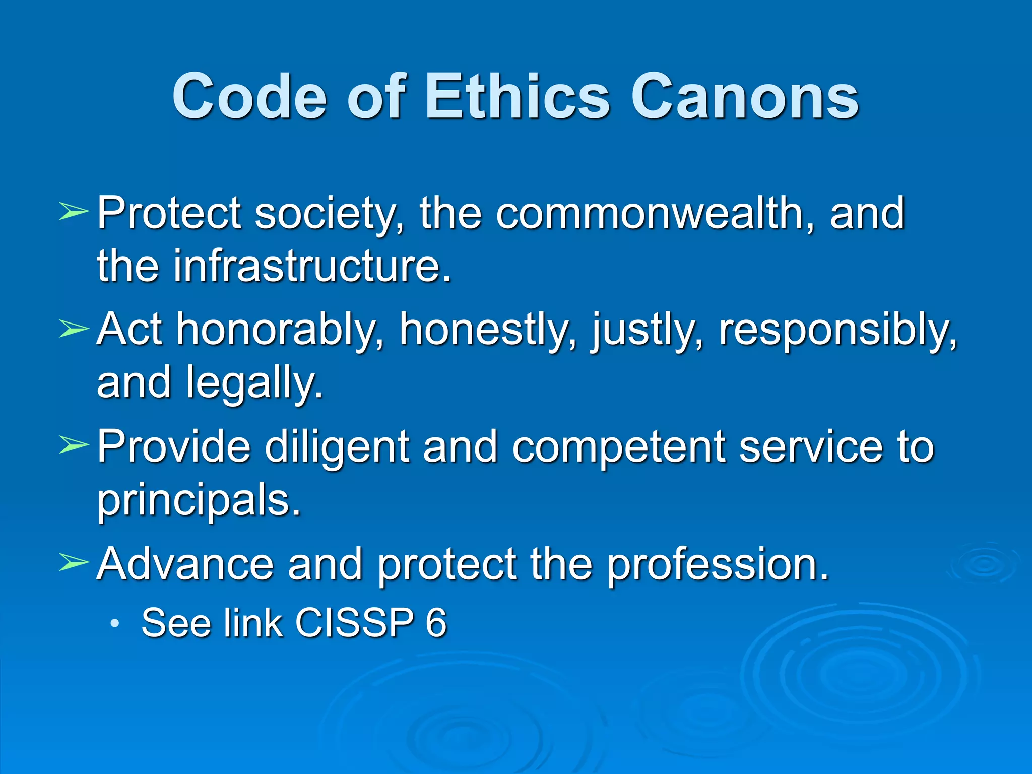 Code of Ethics Canons
➢Protect society, the commonwealth, and
the infrastructure.
➢Act honorably, honestly, justly, responsibly,
and legally.
➢Provide diligent and competent service to
principals.
➢Advance and protect the profession.
● See link CISSP 6
 