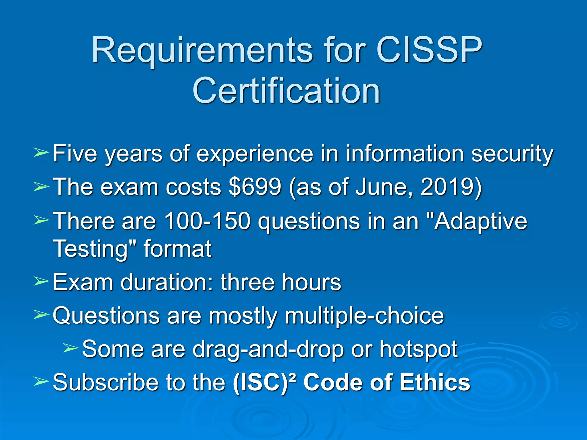 Requirements for CISSP
Certification
➢Five years of experience in information security
➢The exam costs $699 (as of June, 2019)
➢There are 100-150 questions in an "Adaptive
Testing" format
➢Exam duration: three hours
➢Questions are mostly multiple-choice
➢Some are drag-and-drop or hotspot
➢Subscribe to the (ISC)² Code of Ethics
 