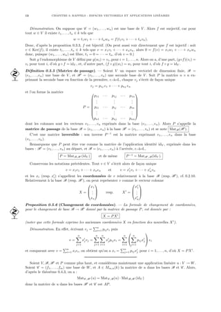12 CHAPITRE 0. RAPPELS : ESPACES VECTORIELS ET APPLICATIONS LINÉAIRES
Démonstration. On suppose que C = (w1, . . . , wn) est une base de V . Alors f est surjectif, car pour
tout w ∈ V il existe t1, . . . , tn ∈ k tels que
w = t1w1 + · · · + tnwn = f(t1v1 + · · · + tnvn).
Donc, d’après la proposition 0.3.3, f est bijectif. (On peut aussi voir directement que f est injectif : soit
v ∈ Ker(f), il existe t1, . . . , tn ∈ k tels que v = x1v1 + · · · + xnvn, alors 0 = f(v) = x1w1 + · · · + xnwn
donc, puisque (w1, . . . , wn) est libre, t1 = 0 = · · · = tn, d’où v = 0.)
Soit g l’endomorphisme de V défini par g(wi) = vi, pour i = 1, . . . , n. Alors on a, d’une part, (g◦f)(vi) =
vi pour tout i, d’où g ◦ f = idV , et, d’autre part, (f ◦ g)(wi) = wi pour tout i, d’où f ◦ g = idV .
Définition 0.5.5 (Matrice de passage). — Soient V un espace vectoriel de dimension finie, B =
 (e1, . . . , en) une base de V , et B0
= (v1, . . . , vn) une seconde base de V . Soit P la matrice n × n ex-
primant la seconde base en fonction de la première, c.-à-d., chaque vj s’écrit de façon unique
vj = p1j e1 + · · · + pnj en
et l’on forme la matrice
P =








p11 · · · p1j · · · p1n
.
.
.
.
.
.
.
.
.
pi1 · · · pij · · · pin
.
.
.
.
.
.
.
.
.
pn1 · · · pnj · · · pnn








dont les colonnes sont les vecteurs v1, . . . , vn exprimés dans la base (e1, . . . , en). Alors P s’appelle la
matrice de passage de la base B = (e1, . . . , en) à la base B0
= (v1, . . . , vn) et se note MatB(B0
).
C’est une matrice inversible : son inverse P−1
est la matrice exprimant e1, . . . , en dans la base
(v1, . . . , vn).
Remarquons que P peut être vue comme la matrice de l’application identité idV , exprimée dans les
bases : B0
= (v1, . . . , vn) au départ, et B = (e1, . . . , en) à l’arrivée, c.-à-d.,
P = MatB,B0 (idV ) et de même P−1
= MatB0,B(idV ).
Conservons les notations précédentes. Tout v ∈ V s’écrit alors de façon unique
v = x1e1 + · · · + xnen et v = x0
1v1 + · · · + x0
nvn
et les xi (resp. x0
i) s’appellent les coordonnées de v relativement à la base B (resp. B0
), cf. 0.2.10.
Relativement à la base B (resp. B0
), on peut représenter v comme le vecteur colonne
X =



x1
.
.
.
xn


 resp. X0
=



x0
1
.
.
.
x0
n



Proposition 0.5.6 (Changement de coordonnées). — La formule de changement de coordonnées,
pour le changement de base B → B0
donné par la matrice de passage P, est donnée par :

X = PX0
(noter que cette formule exprime les anciennes coordonnées X en fonction des nouvelles X0
).
Démonstration. En effet, écrivant vj =
Pn
i=1 pijei puis
v =
n
X
j=1
x0
jvj =
n
X
j=1
n
X
i=1
x0
jpijei =
n
X
i=1


n
X
j=1
pijx0
j

 ei
et comparant avec v =
Pn
i=1 xiei, on obtient qu’on a xi =
Pn
j=1 pijx0
j pour i = 1, . . . , n, d’où X = PX0
.
Soient V, B, B0
et P comme plus haut, et considérons maintenant une application linéaire u : V → W.
Soient C = (f1, . . . , fm) une base de W, et A ∈ Mm,n(k) la matrice de u dans les bases B et C . Alors,
d’après le théorème 0.4.3, on a :
MatC ,B0 (u) = MatC ,B(u) · MatB,B0 (idV )
donc la matrice de u dans les bases B0
et C est AP.
 