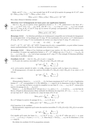 0.5. CHANGEMENTS DE BASE 13
Enfin, soit C 0
= (w1, . . . , wm) une seconde base de W et soit Q la matrice de passage de C à C 0
; alors
Q = MatC ,C 0 (idW ) et Q−1
= MatC 0,C (idW ), d’où :
MatC 0,B0 (u) = MatC 0,C (idW ) · MatC ,B0 (u) = Q−1
AP.
On a donc obtenu le théorème suivant :
Théorème 0.5.7 (Changement de bases pour une application linéaire)
Soit A ∈ Mm,n(k) la matrice d’une application linéaire u : V → W, relativement à des bases B =
 (e1, . . . , en) de V et C = (f1, . . . , fm) de W. Soit B0
= (v1, . . . , vn) (resp. C 0
= (w1, . . . , wm)) une seconde
base de V (resp. de W) et soit P (resp. Q) la matrice de passage correspondante. Alors la matrice de u
dans les bases B0
et C 0
est :
MatC 0,B0 (u) = Q−1
AP.
Remarque 0.5.8. — Le théorème précédent est (évidemment) compatible avec la formule de changement
de coordonnées 0.5.6 : si l’on désigne par X (resp. X0
) les coordonnées d’un vecteur v ∈ V relativement à
B (resp. B0
), et Y (resp. Y 0
) les coordonnées du vecteur u(v) dans la base C (resp. C 0
), alors on a :
Y = AX, X = PX0
, Y = QY 0
d’où Y 0
= Q−1
Y = Q−1
AX = Q−1
APX0
. Compte-tenu de cette « compatibilité », on peut utiliser (comme
moyen mnémotechnique) l’une de ces formules pour retrouver l’autre. . .
Remarque 0.5.9. — Même si l’on s’intéresse au départ à une matrice A ∈ Mm,n(k), il est souvent utile
de considérer A comme une application linéaire u : kn
→ km
(définie par u(ej) = a1jf1 + · · · + amjfm, où
(e1, . . . , en), resp. (f1, . . . , fm), est la base canonique de kn
, resp. km
). Par exemple, le théorème précédent
donne alors le corollaire suivant :
Corollaire 0.5.10. — Soit A ∈ Mm,n(k) et soit r = rang(A).
 1) Il existe des matrices inversibles P ∈ GLn(k) et Q ∈ GLm(k) telles que
Q−1
AP =
µ
Ir 0
0
0r,n−r
0
0
0m−r,r 0
0
0m−r,n−r
¶
où Ir est la matrice identité de taille r et où 0
0
0p,q désigne la matrice nulle à p lignes et q colonnes.
2) Réciproquement, s’il existe des matrices inversibles P ∈ GLn(k) et Q ∈ GLm(k) et un entier s ∈ N
tels que
Q−1
AP =
µ
Is 0
0
0s,n−s
0
0
0m−s,s 0
0
0m−s,n−s
¶
alors s = rang(A).
Démonstration. Soient (e1, . . . , en) et (f1, . . . , fm) les bases canoniques de kn
et km
et soit u l’application
linéaire kn
→ km
correspondant à A. Par définition, r = rang(A) est la dimension de Im(u). Soit donc
(w1, . . . , wr) une base de Im(u), on peut la compléter en une base C = (w1, . . . , wm) de km
; notons Q la
matrice de passage de (f1, . . . , fm) à C .
Soient v1, . . . , vr des éléments de kn
tels que u(vj) = wj, pour j = 1, . . . , r, et soit (e1, . . . , ed) une base de
Ker(u). D’après la démonstration (2ème méthode) du théorème du rang 0.3.2, B = (v1, . . . , vr, e1, . . . , ed)
est une base de kn
. Alors, la matrice de u dans les bases B et C est
MatC ,B(u) =
µ
Ir 0
0
0r,n−r
0
0
0m−r,r 0
0
0m−r,n−r
¶
.
Or, si P désigne la matrice de passage de (e1, . . . , en) à B, on a
MatC ,B(u) = Q−1
· Mat(fi),(ej )(u) · P = Q−1
AP,
d’où l’assertion 1) du corollaire.
Réciproquement, supposons qu’il existe des matrices inversibles P ∈ GLn(k) et Q ∈ GLm(k) et un entier
s ∈ N tels que
Q−1
AP =
µ
Is 0
0
0s,n−s
0
0
0m−s,s 0
0
0m−s,n−s
¶
.
Ceci signifie qu’il existe des bases (v1, . . . , vn) de kn
et (w1, . . . , wm) de km
telles que u(vi) = wi pour
i = 1, . . . , s, et u(vj) = 0 pour j = s + 1, . . . , n. Alors Im(f) = Vect(w1, . . . , ws) est de dimension s, d’où
s = rang(A).
On déduit du corollaire 0.5.10 la proposition suivante.
 